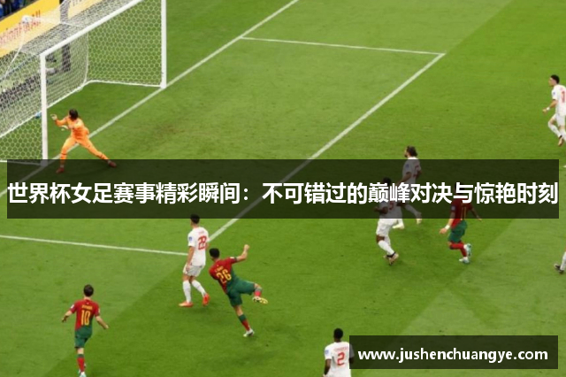 世界杯女足赛事精彩瞬间：不可错过的巅峰对决与惊艳时刻