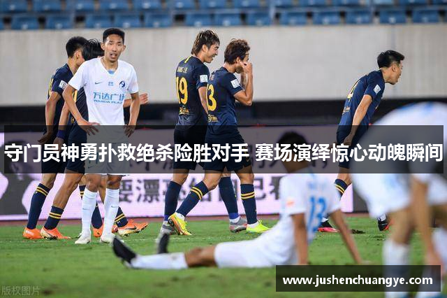 守门员神勇扑救绝杀险胜对手 赛场演绎惊心动魄瞬间
