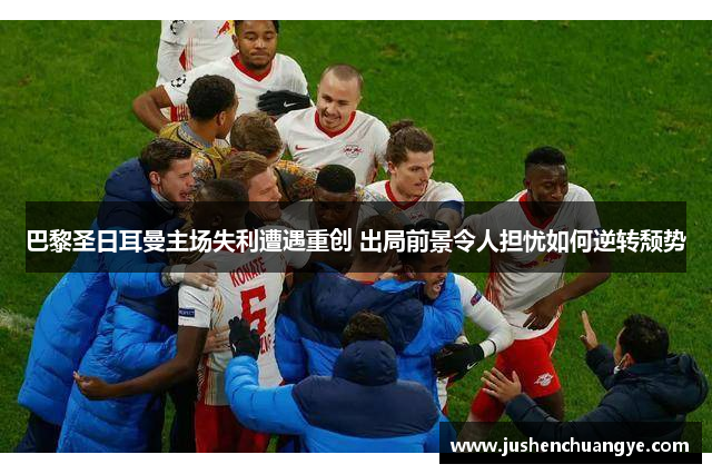 巴黎圣日耳曼主场失利遭遇重创 出局前景令人担忧如何逆转颓势