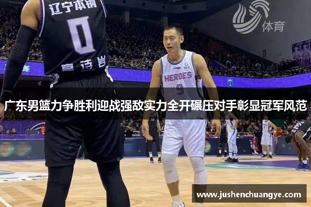 广东男篮力争胜利迎战强敌实力全开碾压对手彰显冠军风范