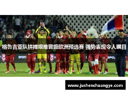 格鲁吉亚队拼搏艰难晋级欧洲预选赛 强势表现令人瞩目