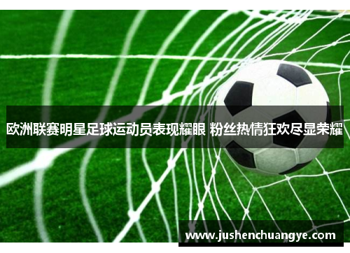 欧洲联赛明星足球运动员表现耀眼 粉丝热情狂欢尽显荣耀