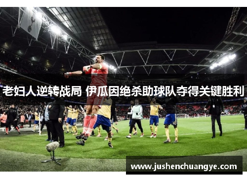 老妇人逆转战局 伊瓜因绝杀助球队夺得关键胜利