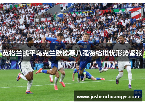英格兰战平乌克兰欧锦赛八强资格堪忧形势紧张
