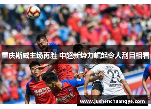 重庆斯威主场再胜 中超新势力崛起令人刮目相看