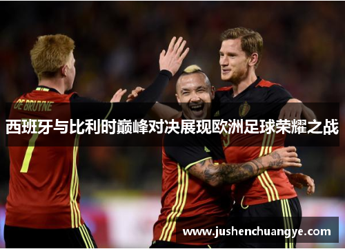 西班牙与比利时巅峰对决展现欧洲足球荣耀之战