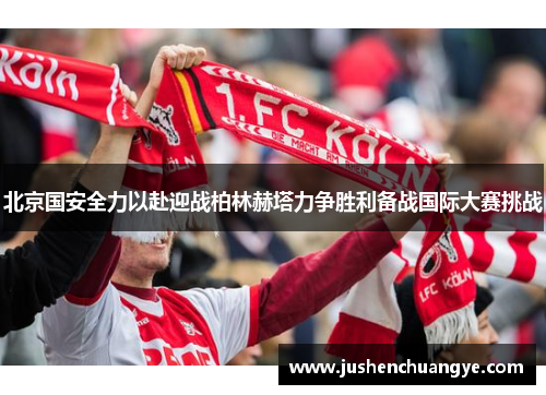 北京国安全力以赴迎战柏林赫塔力争胜利备战国际大赛挑战