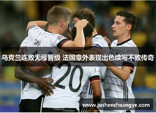 乌克兰连败无缘晋级 法国意外表现出色续写不败传奇