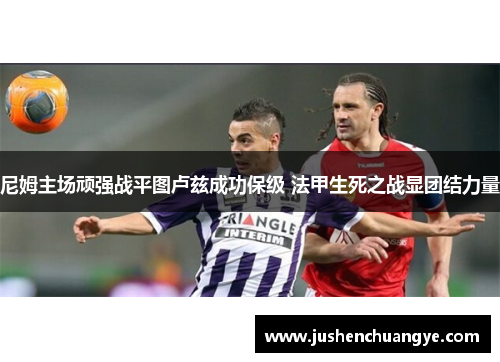 尼姆主场顽强战平图卢兹成功保级 法甲生死之战显团结力量