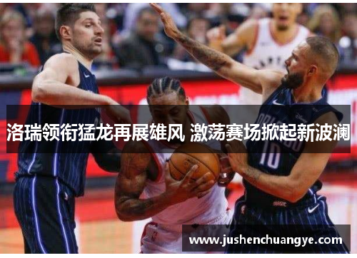 洛瑞领衔猛龙再展雄风 激荡赛场掀起新波澜