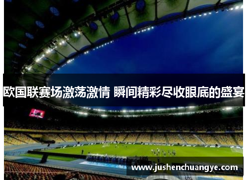 欧国联赛场激荡激情 瞬间精彩尽收眼底的盛宴