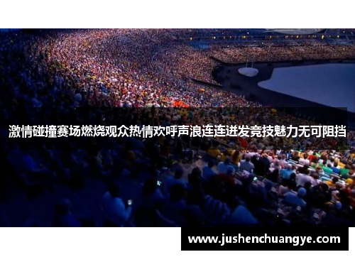 激情碰撞赛场燃烧观众热情欢呼声浪连连迸发竞技魅力无可阻挡