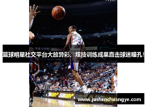 篮球明星社交平台大放异彩，炫技训练成果直击球迷瞳孔！