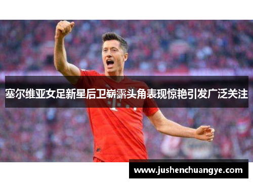 塞尔维亚女足新星后卫崭露头角表现惊艳引发广泛关注