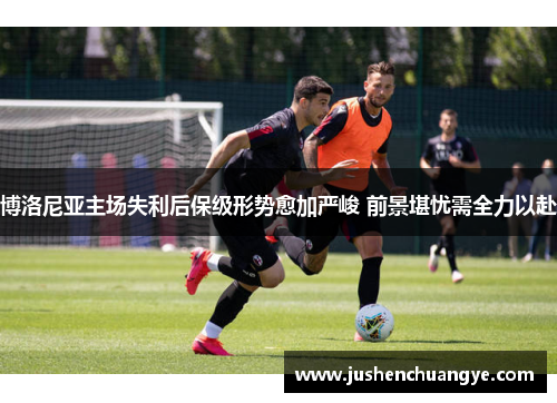 博洛尼亚主场失利后保级形势愈加严峻 前景堪忧需全力以赴